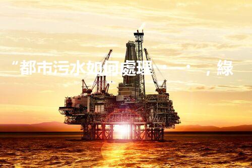 “都市污水如何處理，綠色科技引領(lǐng)環(huán)保新篇章”